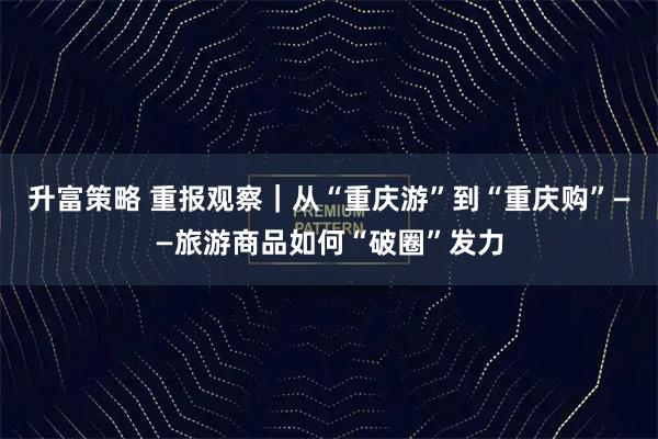 升富策略 重报观察｜从“重庆游”到“重庆购”——旅游商品如何“破圈”发力