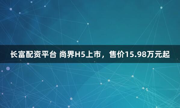 长富配资平台 尚界H5上市，售价15.98万元起