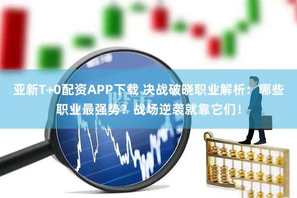 亚新T+0配资APP下载 决战破晓职业解析：哪些职业最强势？战场逆袭就靠它们！