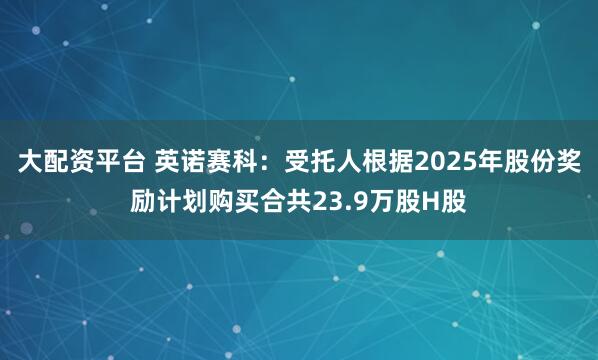 大配资平台 英诺赛科:受托人根据2025年股份奖励计划购买合共23.9万股H股
