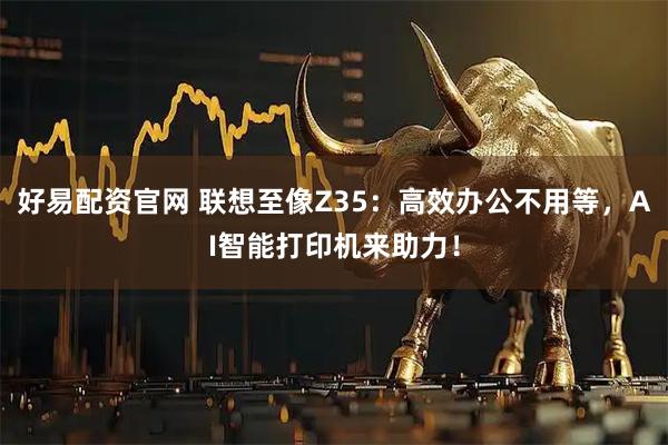 好易配资官网 联想至像Z35：高效办公不用等，AI智能打印机来助力！