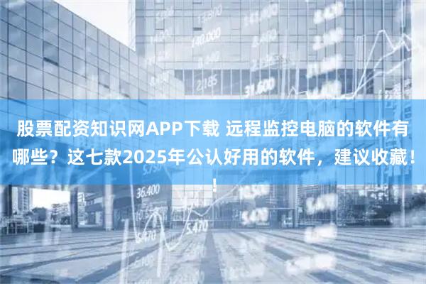 股票配资知识网APP下载 远程监控电脑的软件有哪些?这七款2025年公认好用的软件,建议收藏!