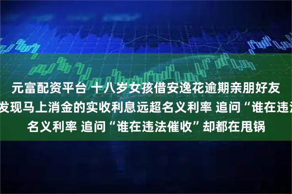 元富配资平台 十八岁女孩借安逸花逾期亲朋好友全被骚扰了 查合同发现马上消金的实收利息远超名义利率 追问“谁在违法催收”却都在甩锅