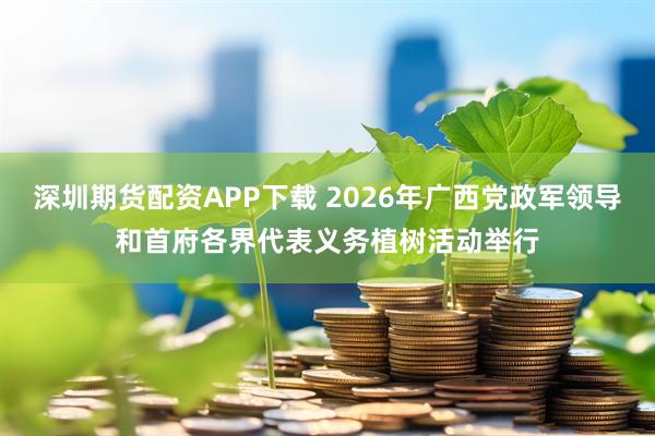 深圳期货配资APP下载 2026年广西党政军领导和首府各界代表义务植树活动举行
