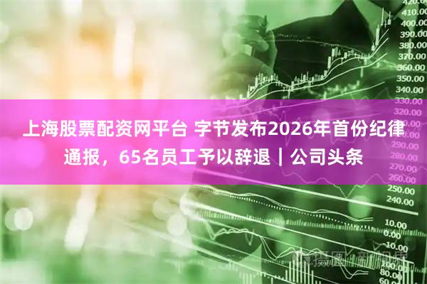 上海股票配资网平台 字节发布2026年首份纪律通报，65名员工予以辞退｜公司头条