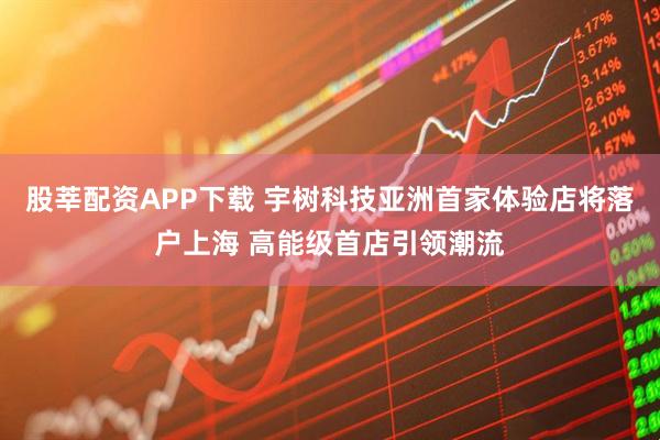 股莘配资APP下载 宇树科技亚洲首家体验店将落户上海 高能级首店引领潮流