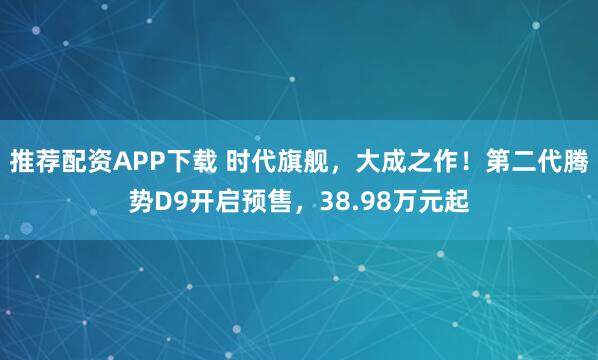 推荐配资APP下载 时代旗舰,大成之作!第二代腾势D9开启预售,38.98万元起