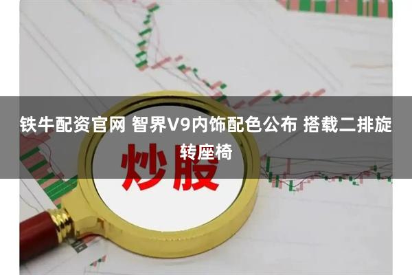 铁牛配资官网 智界V9内饰配色公布 搭载二排旋转座椅