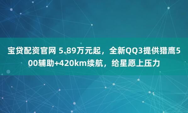 宝贷配资官网 5.89万元起，全新QQ3提供猎鹰500辅助+420km续航，给星愿上压力