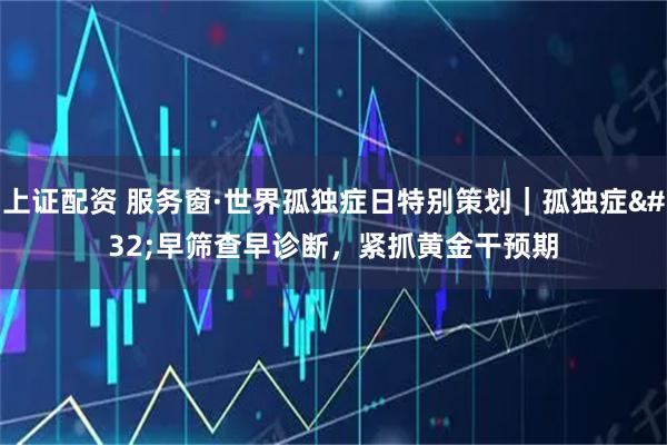 上证配资 服务窗·世界孤独症日特别策划｜孤独症 早筛查早诊断，紧抓黄金干预期