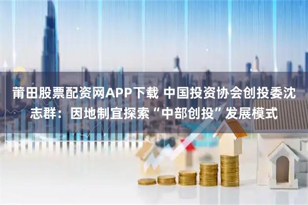 莆田股票配资网APP下载 中国投资协会创投委沈志群:因地制宜探索“中部创投”发展模式