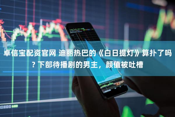 卓信宝配资官网 迪丽热巴的《白日提灯》算扑了吗? 下部待播剧的男主,颜值被吐槽