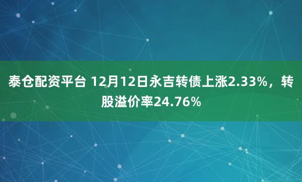 泰仓配资平台 12月12日永吉转债上涨2.33%，转股溢价率24.76%