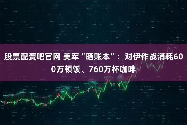 股票配资吧官网 美军“晒账本”：对伊作战消耗600万顿饭、760万杯咖啡
