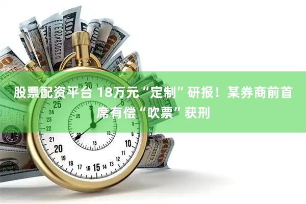 股票配资平台 18万元“定制”研报！某券商前首席有偿“吹票”获刑