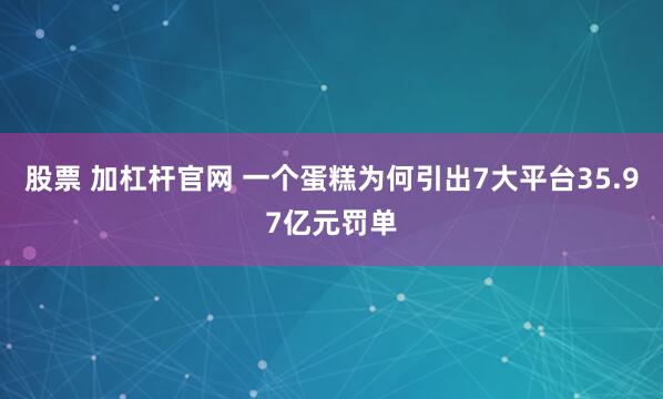 股票 加杠杆官网 一个蛋糕为何引出7大平台35.97亿元罚单