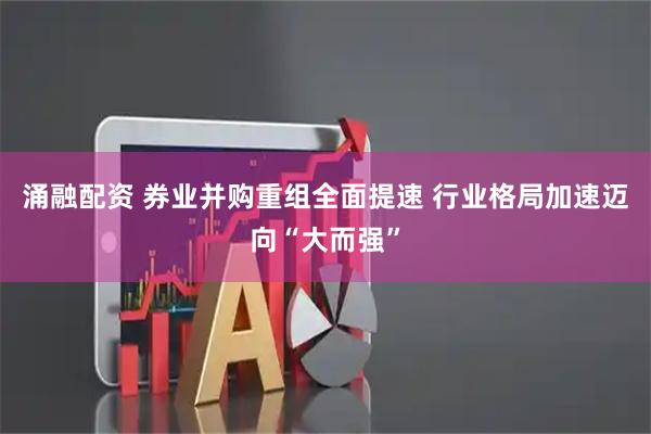涌融配资 券业并购重组全面提速 行业格局加速迈向“大而强”