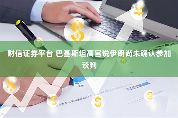 财信证券平台 巴基斯坦高官说伊朗尚未确认参加谈判
