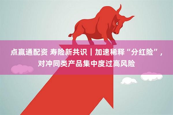点赢通配资 寿险新共识｜加速稀释“分红险”，对冲同类产品集中度过高风险
