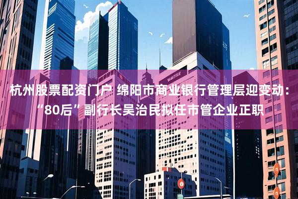 杭州股票配资门户 绵阳市商业银行管理层迎变动：“80后”副行长吴治民拟任市管企业正职