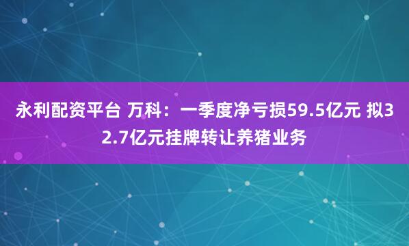 永利配资平台 万科：一季度净亏损59.5亿元 拟32.7亿元挂牌转让养猪业务