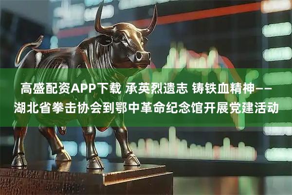 高盛配资APP下载 承英烈遗志 铸铁血精神——湖北省拳击协会到鄂中革命纪念馆开展党建活动