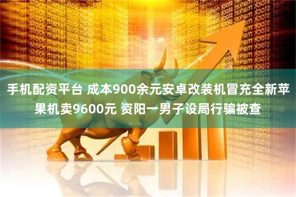 手机配资平台 成本900余元安卓改装机冒充全新苹果机卖9600元 资阳一男子设局行骗被查