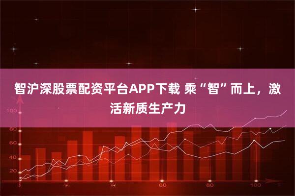 智沪深股票配资平台APP下载 乘“智”而上，激活新质生产力