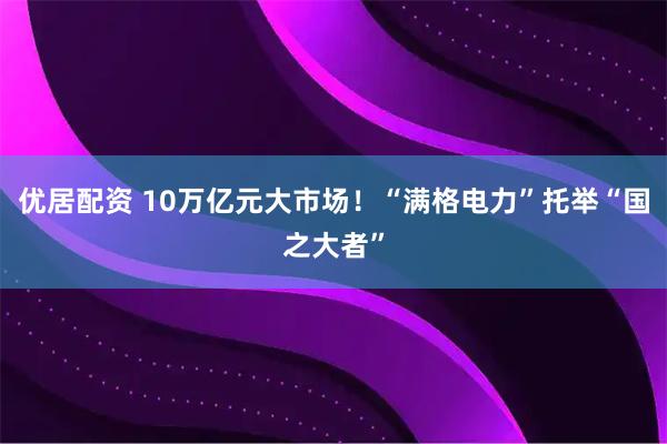 优居配资 10万亿元大市场！“满格电力”托举“国之大者”