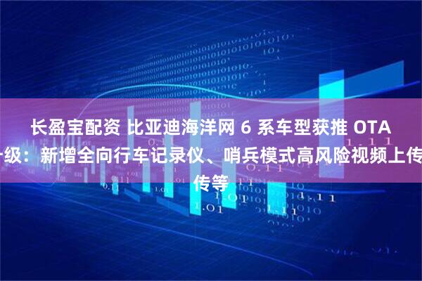 长盈宝配资 比亚迪海洋网 6 系车型获推 OTA 升级：新增全向行车记录仪、哨兵模式高风险视频上传等