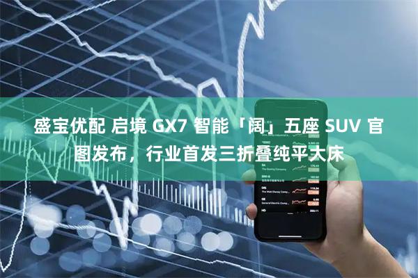 盛宝优配 启境 GX7 智能「阔」五座 SUV 官图发布，行业首发三折叠纯平大床
