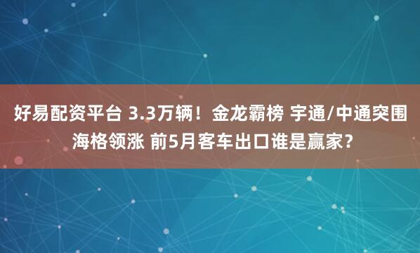 好易配资平台 3.3万辆！金龙霸榜 宇通/中通突围 海格领涨 前5月客车出口谁是赢家？