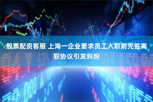 股票配资客服 上海一企业要求员工入职前先签离职协议引发纠纷