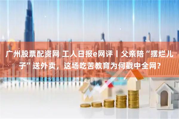 广州股票配资网 工人日报e网评丨父亲陪“摆烂儿子”送外卖，这场吃苦教育为何戳中全网？
