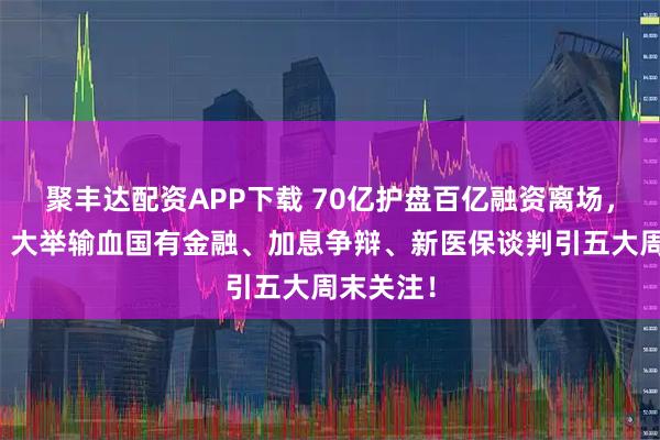 聚丰达配资APP下载 70亿护盘百亿融资离场，该等啥？大举输血国有金融、加息争辩、新医保谈判引五大周末关注！