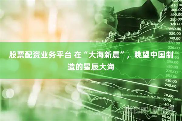 股票配资业务平台 在“大海新晨”，眺望中国制造的星辰大海