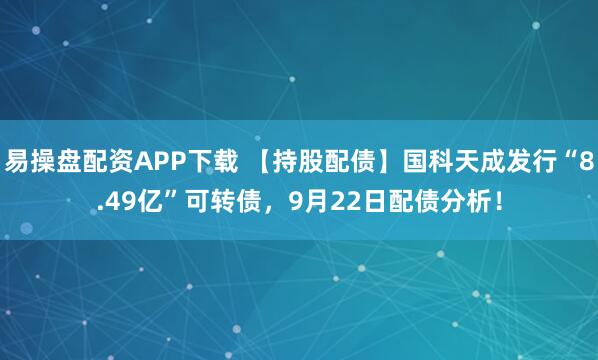 易操盘配资APP下载 【持股配债】国科天成发行“8.49亿”可转债，9月22日配债分析！