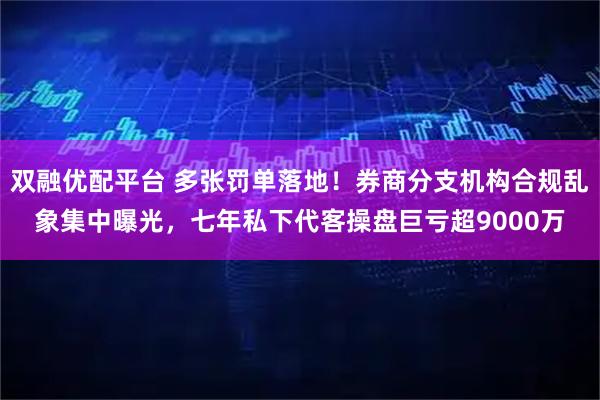 双融优配平台 多张罚单落地！券商分支机构合规乱象集中曝光，七年私下代客操盘巨亏超9000万