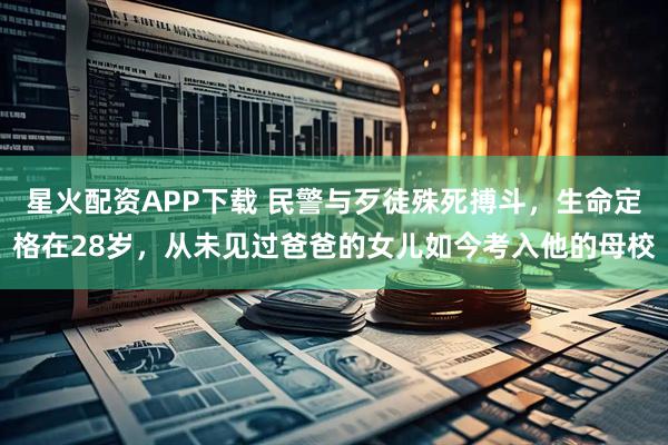 星火配资APP下载 民警与歹徒殊死搏斗,生命定格在28岁,从未见过爸爸的女儿如今考入他的母校